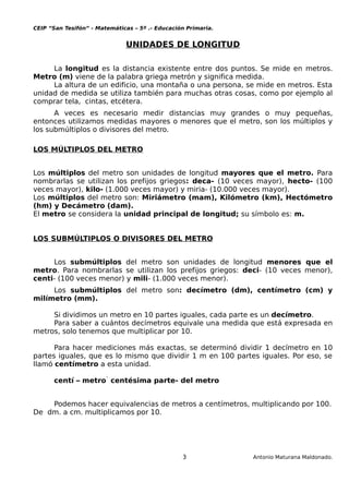CEIP “San Tesifón” - Matemáticas – 5º .- Educación Primaria.
UNIDADES DE LONGITUD
La longitud es la distancia existente entre dos puntos. Se mide en metros.
Metro (m) viene de la palabra griega metrón y significa medida.
La altura de un edificio, una montaña o una persona, se mide en metros. Esta
unidad de medida se utiliza también para muchas otras cosas, como por ejemplo al
comprar tela, cintas, etcétera.
A veces es necesario medir distancias muy grandes o muy pequeñas,
entonces utilizamos medidas mayores o menores que el metro, son los múltiplos y
los submúltiplos o divisores del metro.
LOS MÚLTIPLOS DEL METRO
Los múltiplos del metro son unidades de longitud mayores que el metro. Para
nombrarlas se utilizan los prefijos griegos: deca- (10 veces mayor), hecto- (100
veces mayor), kilo- (1.000 veces mayor) y miria- (10.000 veces mayor).
Los múltiplos del metro son: Miriámetro (mam), Kilómetro (km), Hectómetro
(hm) y Decámetro (dam).
El metro se considera la unidad principal de longitud; su símbolo es: m.
LOS SUBMÚLTIPLOS O DIVISORES DEL METRO
Los submúltiplos del metro son unidades de longitud menores que el
metro. Para nombrarlas se utilizan los prefijos griegos: deci- (10 veces menor),
centi- (100 veces menor) y mili- (1.000 veces menor).
Los submúltiplos del metro son: decímetro (dm), centímetro (cm) y
milímetro (mm).
Si dividimos un metro en 10 partes iguales, cada parte es un decímetro.
Para saber a cuántos decímetros equivale una medida que está expresada en
metros, solo tenemos que multiplicar por 10.
Para hacer mediciones más exactas, se determinó dividir 1 decímetro en 10
partes iguales, que es lo mismo que dividir 1 m en 100 partes iguales. Por eso, se
llamó centímetro a esta unidad.
centí – metro  centésima parte- del metro
Podemos hacer equivalencias de metros a centímetros, multiplicando por 100.
De dm. a cm. multiplicamos por 10.
3 Antonio Maturana Maldonado.
 