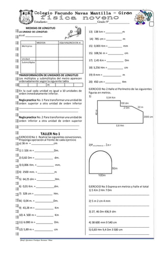 Estudiante:_______________________________Grado:9º_____________
_______________
MEDIDAS DE LONGITUD
LA UNIDAD DE LONGITUD:
es el ____________
MEDIDA EQUIVALENCIA EN m
Múltiplos
Unidad
Submúltiplos
TRANSFORMACIÓN DE UNIDADES DE LONGITUD
Los múltiplos y submúltiplos del metro aparecen
ordenadamente según la siguiente tabla
m
En la cual cada unidad es igual a 10 unidades de
orden inmediatamente inferior.
Regla practica No.1 Para transformarunaunidadde
orden superior a otra unidad de orden inferior
___________________________________________
_________________________________________
Regla practica No.2 Para transformarunaunidadde
orden inferior a otra unidad de orden superior
___________________________________________
_________________________________________
TALLER No 1
EJERCICIONo 1 Realice lassiguientes conversiones.
Proponga operación al frente de cada ejercicio
a) 36 m = ________________cm
1) 1 326 m = ______________Dm.
2) 0,82 Dm = _____________ dm.
3) 0,006 Hm. = ____________ mm.
4) 2500 mm. = ____________m
5) 64,25 dm = _____________Hm.
6) 0,01 Km. = _____________dm.
7) 328 cm = _____________ Hm.
8i) 0,04 m. = _____________Dm.
9) 43,28 m = _____________ Km
10) 4. 500 m = ____________ Km
11) 6.000 m = ____________ Dm.
12) 5,89 m = _____________ cm
13) 138 km = ____________m
14) 785 cm = ___________ m
15) 0,003 Km = __________ mm
15) 108,56 m = ___________ cm
17) 2,45 Km = ____________ Dm
18) 3,256 Hm = ___________ cm
19) 8 mm = _____________ m
20) 450 cm = ___________ Hm
EJERCICIO No 2 Halle el Perímetro de las siguientes
figuras en metros.
1)
2)Pcircunferencia = r2
EJERCICIO No 3 Expresa en metros y halle el total
1) 5 Km 2 Hm 7 Dm
__________________________________________
2) 5 m 2 cm 4 mm
__________________________________________
3) 27, 46 Dm 436,9 dm
__________________________________________
4) 38 600 mm 9 540 cm
__________________________________________
5) 0,83 Hm 9,4 Dm 3 500 cm
__________________________________________
 