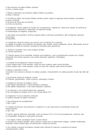 6. São exemplos de órgãos linfóides primários:
(x) Timo e medula óssea.
7. Marque a alternativa que apresenta órgãos linfóides secundários:
(x) Baço e linfonodo.
5. Os linfócitos virgens dos tecidos linfoides primários podem migrar os seguintes tecidos linfoides secundários:
(x) baço e linfonodo
8. As placas de Payer são encontradas:
(x) Entre os enterócitos.
9. Os fagócitos, células capazes de se ligar aos microrganismos, englobá-los e destruí-los através de sistemas de
reconhecimento inespecíficos, apresentam as seguintes funções:
(x) Apresentação de antígenos e fagocitose
2. São células que respondem de forma resposta rápida a estímulos quimiotáticos, além de fagocitar partículas
opsonizadas.
(x) Neutrófilos
4. A sequência correta de eventos que ocorrem com os linfócitos B é a seguinte:
(x) Ligação do antígeno aos receptores de superfície (Ig), ativação celular, proliferação celular, diferenciação final em
plasmócitos e células de memória, secreção de anticorpos pelos plasmócitos
3 - Podemos considerar como causa exógena da febre:
(x) Toxinas bacterianas
10. Solução aquosa de cor amarelada contendo sais inorgânicos, que é constantemente trocada com o líquido
extracelular dos tecidos corporais e que contém albuminas, globulinas e fibrinogênio.
(x) plasma
1. A unidade de imunoglobulina básica consiste em:
1) Duas cadeias leves e duas pesadas, unidas de modo covalente pelas pontes dissulfeto.
2) Duas cadeias leves e duas pesadas, unidas de modo não covalente pelas pontes dissulfeto.
2. Marque a alternativa correta:
2) Existem cinco classes ou isótopos de cadeias pesadas, correspondendo às cadeias pesadas de IgG, IgA, IgM, IgD
e IgE.
3. As principais classes de antígenos incluem:
3) Proteínas, glicoproteínas, ácidos nucleicos, carboidratos e lipídios.
4. A ligação do anticorpo ao antígeno ocorre:
1) Nas regiões hipervariáveis e utiliza interações covalentes.
5) Nas regiões hipervariáveis e não utiliza interações covalentes.
5. Um anticorpo é uma molécula bifuncional, apresenta:
3) Um sítio ligação ao antígeno (Fab) e uma Porção efetora (Fc).
6. O fragmento Fc de um anticorpo é formado:
5) Cadeias pesadas de regiões constantes.
7. São subclasses de imunoglobulinas:
1) IgG1 e IgA1.
8. O Isotipo de anticorpo mais produzido no organismo e o que exibe baixas concentrações séricas são
respectivamente:
(x) IgA e IgE.
10. Dentre algumas diferenças observadas entre as classes A, M, E, G e D de imunoglobulinas, podemos citar:
(x) Propriedades biológicas e localizações funcionais
1. Em relação à Teoria da Seleção Clonal é correto afirmar:
(x) Somente as células B ativadas, após o primeiro contato com um determinado antígeno, sofrerão modificações
(expansão clonal) e diferenciação em plasmócitos e células de memória.
4. Com relação a resposta imunológica mediada pelos linfócitos B, selecione a sequência de eventos
cronologicamente correta:
 