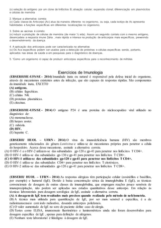 (x) seleção do antígeno por um clone de linfócitos B; ativação celular; expansão clonal; diferenciação em plasmócitos
e células de memória
2. Marque a alternativa correta:
(x) Cada classe de Anticorpo (Ac) atua da maneira diferente no organismo, ou seja, cada isotipo de Ac apresenta
habilidades e funções específicas em diferentes localizações no organismo.
3. Sobre as vacinas é correto:
(x) induzir a produção de células de memória (de maior ½ vida). Assim um segundo contato com o mesmo antígeno,
desencadeia a resposta imune 2ária , mais rápida e intensa na produção de anticorpos mais específicos, prevenindo
o desenvolvimento da doença.
4. A aplicação dos anticorpos pode ser caracterizada na alternativa:
(x) Os Acs específicos podem ser usados para a detecção de proteínas e células específicas sendo, portanto,
aplicados nas áreas de saúde e em pesquisas para o diagnóstico de doenças.
5. “Como um organismo é capaz de produzir anticorpos específicos para o reconhecimento de milhões
Exercícios de Imunologia
(EBSERH/HU-UFS/SE - 2014) Imunidade inata ou natural é responsável pela defesa inicial do organismo,
através de mecanismos existentes antes da infecção, que são capazes de respostas rápidas. São componentes
da imunidade inata, EXCETO
(A) antígeno.
(B) células fagocíticas.
(C) células NK
(D) proteínas plasmáticas.
(E) citocinas.
(EBSERH/HU-UFS/SE - 2014) O antígeno P24 é uma proteína do núcleocapsídeo viral utilizado no
diagnóstico de:
(A) mononucleose.
(B) herpes zoster.
(C) rubéola.
(D) HIV.
(E) hepatite C.
(EBSERH/ HUOL – UFRN - 2014) O vírus da imunodeficiência humana (HIV) são membros
geneticamente relacionados do gênero Lentivirus e utiliza-se de mecanismos próprios para penetrar a célula
do hospedeiro. Acerca desse mecanismo, assinale a alternativa correta.
(A) O HIV-1 e o HIV-2 utilizam-se das subunidades gp-120 e gp-41 para penetrar nos linfócitos T CD4+.
(B) O HIV-1 utiliza-se das subunidades gp-130 e gp-41 para penetrar nos linfócitos T CD8+.
(C) O HIV-1 utiliza-se das subunidades gp-120 e gp-41 para penetrar nos linfócitos T CD4+.
(D) O HIV-1 utiliza-se das subunidades CD4+ para penetrar nos linfócitos T citotóxicos.
(E) O HIV-2 utiliza-se das subunidades gp-120 e gp-41 para penetrar nos linfócitos T CD8+.
(EBSERH/ HUOL – UFRN - 2014) As respostas alérgicas têm participação celular (eosinófilos e basófilos,
por exemplo) e humoral (IgE). Devido à baixa concentração sérica da imunoglobulina E (IgE), as técnicas
convencionais de dosagem de outras classes de imunoglobulina, que empregam reações pouco sensíveis de
imunoprecipitação, não podem ser aplicadas nos estudos quantitativos desse anticorpo. Em relação às
técnicas laboratoriais para dosagem sorológica de IgE, assinale a alternativa correta.
(A) A dosagem de IgE tem resultados mais precisos quando realizada pelo método de nefelometria.
(B) A técnica mais utilizada para quantificação de IgE, por ser mais sensível e específica, é a de
radioimunoensaio com iodo radioativo, dosando anticorpos policlonais.
(C) O valor aumentado de IgE no soro do paciente define caso de alergia.
(D) Testes como ELISA, imunoensaio fluorimétrico e luminométricos ainda não foram desenvolvidos para
dosagem específica de IgE , apenas para definição de alérgenos.
(E) Nenhum teste laboratorial é fidedigno à dosagem de IgE.
 