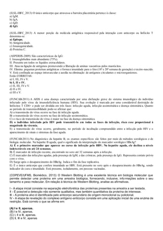 (ILSL-IBFC_2013) O único anticorpo que atravessa a barreira placentária pertence à classe:
a) IgM.
b) IgA.
c) IgD.
d) IgG
(ILSL-IBFC_2013) A menor porção da molécula antigênica responsável pela interação com anticorpo ou linfócito T
denomina-se:
a) Epítopo.
b) Antigenicidade.
c) Imunogenicidade.
d) Proteína C.
(ASPERHS-2009) São características da IgG:
I. Imunoglobulina mais abundante (75%).
II. Presente em todos os líquidos extracelulares.
III. Atua na ligação de antígenos promovendo a liberação de aminas vasoativas pelos mastócitos.
IV. Elimina pequenas proteínas antigênicas e fornece imunidade para o feto (18ª e 20ª semana de gestação) e recém-nascido.
V. Está confinada ao espaço intravascular e auxilia na eliminação de antígenos circulantes e microorganismos.
Estão CORRETAS:
a) I, III, IV e V.
b) I, II e IV.
c) II, III, IV e V.
d) II e IV.
e) III e V.
(FUNCAB-2011) A AIDS é uma doença caracterizada por uma disfunção grave do sistema imunológico do indivíduo
infectado pelo vírus da imunodeficiência humana (HIV). Sua evolução é marcada por uma considerável destruição de
linfócitos T CD4+ e pode ser dividida em três fases: infecção aguda, infecção assintomática e doença sintomática. Quanto
ao período de transmissibilidade pode-se afirmar que:
A) a transmissão do vírus ocorre na fase de infecção aguda.
B) a transmissão do vírus ocorre na fase de infecção assintomática.
C) o risco de transmissão do vírus é maior na fase da doença sintomática.
D) o indivíduo infectado pelo HIV pode transmiti-lo em todas as fases da infecção, risco esse proporcional à
magnitude da viremia.
E) a transmissão do vírus ocorre, geralmente, no período de incubação compreendido entre a infecção pelo HIV e o
aparecimento de sinais e sintomas da fase aguda.
(FUNCAB-2011) No diagnóstico da hepatite B, os exames específicos são feitos por meio de métodos sorológicos e de
biologia molecular. Na hepatite B aguda, qual o significado da interpretação do marcador sorológico HBsAg?
A) É o primeiro marcador que aparece no curso da infecção pelo HBV. Na hepatite aguda, ele declina a níveis
indetectáveis em até 24 semanas.
B) É marcador de infecção recente, encontrado no soro até 32 semanas após a infecção.
C) É marcador das infecções agudas, pela presença de IgM, e das crônicas, pela presença de IgG. Representa contato prévio
com o vírus.
D) Surge após o desaparecimento do HBeAg. Indica o fim da fase replicativa.
E) É o único anticorpo que confere imunidade ao HBV. Está presente no soro após o desaparecimento do HBsAg, sendo
indicador de cura e imunidade. Está presente, isoladamente, em pessoas vacinadas.
(COPEVE/UFMS, Biomédico. 2013) O Western Blotting é uma excelente técnica em biologia molecular que
permite detectar uma proteína em uma amostra biológica, fornecendo, inclusive, informações sobre o seu
tamanho e peso molecular. Em relação à técnica de Western Blotting, analise as afirmativas.
I - A etapa inicial consiste na separação eletroforética das proteínas presentes na amostra a ser testada.
II - É possível a detecção não somente qualitativa, mas também quantitativa da proteína de interesse.
III - A proteína alvo é identificada pelo anticorpo secundário de origem monoclonal ou policlonal.
IV - A etapa de revelação do complexo antígeno-anticorpo consiste em uma aplicação inicial de uma enzima de
restrição. Está correto o que se afirma em:
(A) I e II, apenas.
(B) I e IV, apenas.
(C) I, II e III, apenas.
(D) II, III e IV, apenas
 