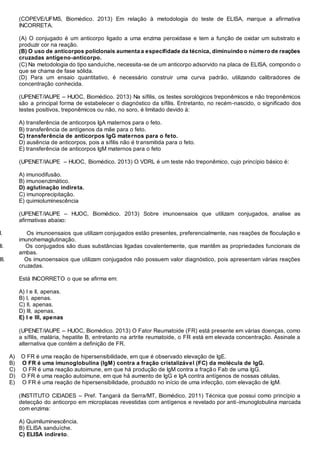 (COPEVE/UFMS, Biomédico. 2013) Em relação à metodologia do teste de ELISA, marque a afirmativa
INCORRETA.
(A) O conjugado é um anticorpo ligado a uma enzima peroxidase e tem a função de oxidar um substrato e
produzir cor na reação.
(B) O uso de anticorpos policlonais aumenta a especifidade da técnica, diminuindo o número de reações
cruzadas antígeno-anticorpo.
(C) Na metodologia do tipo sanduíche, necessita-se de um anticorpo adsorvido na placa de ELISA, compondo o
que se chama de fase sólida.
(D) Para um ensaio quantitativo, é necessário construir uma curva padrão, utilizando calibradores de
concentração conhecida.
(UPENET/IAUPE – HUOC, Biomédico. 2013) Na sífilis, os testes sorológicos treponêmicos e não treponêmicos
são a principal forma de estabelecer o diagnóstico da sífilis. Entretanto, no recém-nascido, o significado dos
testes positivos, treponêmicos ou não, no soro, é limitado devido à:
A) transferência de anticorpos IgA maternos para o feto.
B) transferência de antígenos da mãe para o feto.
C) transferência de anticorpos IgG maternos para o feto.
D) ausência de anticorpos, pois a sífilis não é transmitida para o feto.
E) transferência de anticorpos IgM maternos para o feto
(UPENET/IAUPE – HUOC, Biomédico. 2013) O VDRL é um teste não treponêmico, cujo princípio básico é:
A) imunodifusão.
B) imunoenzimático.
D) aglutinação indireta.
C) imunoprecipitação.
E) quimioluminescência
(UPENET/IAUPE – HUOC, Biomédico. 2013) Sobre imunoensaios que utilizam conjugados, analise as
afirmativas abaixo:
I. Os imunoensaios que utilizam conjugados estão presentes, preferencialmente, nas reações de floculação e
imunohemaglutinação.
II. Os conjugados são duas substâncias ligadas covalentemente, que mantêm as propriedades funcionais de
ambas.
III. Os imunoensaios que utilizam conjugados não possuem valor diagnóstico, pois apresentam várias reações
cruzadas.
Está INCORRETO o que se afirma em:
A) I e II, apenas.
B) I, apenas.
C) II, apenas.
D) III, apenas.
E) I e III, apenas
(UPENET/IAUPE – HUOC, Biomédico. 2013) O Fator Reumatoide (FR) está presente em várias doenças, como
a sífilis, malária, hepatite B, entretanto na artrite reumatoide, o FR está em elevada concentração. Assinale a
alternativa que contém a definição de FR.
A) O FR é uma reação de hipersensibilidade, em que é observado elevação de IgE.
B) O FR é uma imunoglobulina (IgM) contra a fração cristalizável (FC) da molécula de IgG.
C) O FR é uma reação autoimune, em que há produção de IgM contra a fração Fab de uma IgG.
D) O FR é uma reação autoimune, em que há aumento de IgG e IgA contra antígenos de nossas células.
E) O FR é uma reação de hipersensibilidade, produzido no início de uma infecção, com elevação de IgM.
(INSTITUTO CIDADES – Pref. Tangará da Serra/MT, Biomédico. 2011) Técnica que possui como princípio a
detecção do anticorpo em microplacas revestidas com antígenos e revelado por anti-imunoglobulina marcada
com enzima:
A) Quimiluminescência.
B) ELISA sanduíche.
C) ELISA indireto.
 