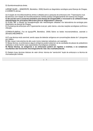 D) Quimiluminescência direta.
(UPENET/IAUPE – HEMOPE/PE, Biomédico. 2008) Quanto ao diagnóstico sorológico para Doença de Chagas,
é CORRETO afirmar.
A) A reação de imunofluorescência direta é utilizada para a pesquisa de anticorpos anti- Tripanosoma cruzi.
B) Indivíduo com reação de imunofluorescência indireta positiva obrigatoriamente tem doença de Chagas.
C) De acordo com o consenso brasileiro para doença de Chagas/2005, é necessário se utilizarem duas
metodologias de princípios diferentes para se diagnosticar a doença.
D) ELISA, IMF e inibição da hemaglutinação são metodologias utilizadas nos laboratórios de sorologia para
diagnóstico da doença de Chagas.
E) A presença de anticorpos anti-Trypanosoma cruzi por, pelo menos, uma das reações sorológicas confirma a
infecção.
(CONSULPLAN/Pref. Foz do Iguaço/PR, Biomédico. 2008) Sobre os testes imunoenzimáticos, assinale a
afirmativa INCORRETA:
A) É uma técnica muito sensível, sendo capaz de detectar antígenos em concentrações abaixo de 1 picograma
por mililitro.
B) Não requer instrumentos de alto custo (como materiais radioativos, por exemplo).
C) Nessa técnica, os anticorpos e alguns antígenos podem adsorver-se às cavidades de placas de poliestireno
moldadas e ainda manter suas capacidades imunológicas completas.
D) Nessa técnica, os antígenos e os anticorpos podem ser ligados a enzimas, e os complexos
resultantes são funcionais imunologicamente mas não enzimaticamente.
E) Existem duas técnicas básicas de valor clínico: técnica de “sanduíche” duplo de anticorpo e a técnica de
imunoadsorção indireta.
 1
 