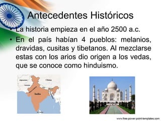 Antecedentes Históricos 
• La historia empieza en el año 2500 a.c. 
• En el país habían 4 pueblos: melanios, 
dravidas, cusitas y tibetanos. Al mezclarse 
estas con los arios dio origen a los vedas, 
que se conoce como hinduismo. 
 