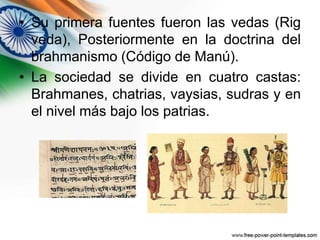 • Su primera fuentes fueron las vedas (Rig 
veda), Posteriormente en la doctrina del 
brahmanismo (Código de Manú). 
• La sociedad se divide en cuatro castas: 
Brahmanes, chatrias, vaysias, sudras y en 
el nivel más bajo los patrias. 
 