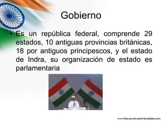 Gobierno 
• Es un república federal, comprende 29 
estados, 10 antiguas provincias británicas, 
18 por antiguos principescos, y el estado 
de Indra, su organización de estado es 
parlamentaria 
 