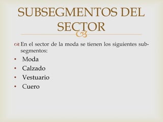 SUBSEGMENTOS DEL
         SECTOR
           
 En el sector de la moda se tienen los siguientes sub-
  segmentos:
•   Moda
•   Calzado
•   Vestuario
•   Cuero
 
