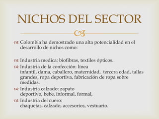 NICHOS DEL SECTOR
         
 Colombia ha demostrado una alta potencialidad en el
  desarrollo de nichos como:

 Industria medica: biofibras, textiles ópticos.
 Industria de la confección: línea
  infantil, dama, caballero, maternidad, tercera edad, tallas
  grandes, ropa deportiva, fabricación de ropa sobre
  medidas.
 Industria calzado: zapato
  deportivo, bebe, informal, formal,
 Industria del cuero:
  chaquetas, calzado, accesorios, vestuario.
 