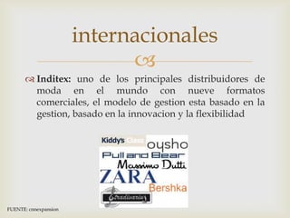 internacionales
                             
       Inditex: uno de los principales distribuidores de
        moda en el mundo con nueve formatos
        comerciales, el modelo de gestion esta basado en la
        gestion, basado en la innovacion y la flexibilidad




FUENTE: cnnexpansion
 