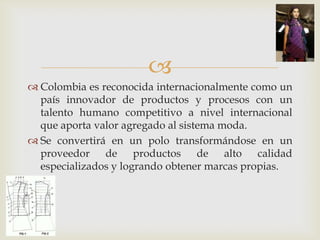 
 Colombia es reconocida internacionalmente como un
  país innovador de productos y procesos con un
  talento humano competitivo a nivel internacional
  que aporta valor agregado al sistema moda.
 Se convertirá en un polo transformándose en un
  proveedor de productos de alto calidad
  especializados y logrando obtener marcas propias.
 