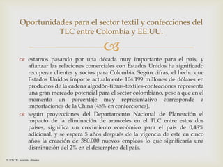 Oportunidades para el sector textil y confecciones del
                   TLC entre Colombia y EE.UU.

                                         
          estamos pasando por una década muy importante para el país, y
           afianzar las relaciones comerciales con Estados Unidos ha significado
           recuperar clientes y socios para Colombia. Según cifras, el hecho que
           Estados Unidos importe actualmente 104.199 millones de dólares en
           productos de la cadena algodón-fibras-textiles-confecciones representa
           una gran mercado potencial para el sector colombiano, pese a que en el
           momento un porcentaje muy representativo corresponde a
           importaciones de la China (45% en confecciones).
          según proyecciones del Departamento Nacional de Planeación el
           impacto de la eliminación de aranceles en el TLC entre estos dos
           países, significa un crecimiento económico para el país de 0,48%
           adicional, y se espera 5 años después de la vigencia de este en cinco
           años la creación de 380.000 nuevos empleos lo que significaría una
           disminución del 2% en el desempleo del país.

FUENTE: revista dinero
 