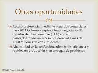 Otras oportunidades
                        
        Acceso preferencial mediante acuerdos comerciales.
         Para 2011 Colombia aspira a tener negociados 11
         tratados de libre comercio (TLC) con 48
         países, logrando un acceso preferencial a más de
         1.500 millones de consumidores.
        Alta calidad en la confección, además de eficiencia y
         rapidez en producción y en entregas de productos




FUENTE: Proexport Colombia
 