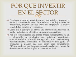 POR QUE INVERTIR
      EN EL SECTOR
            
 Fortalecer la producción de insumos para fortalecer una mas el
  sector y la cadena de valor. Esto redundara en bajos costos de
  producción, mejores salarios para los empleados y mayor
  rentabilidad para los inversionistas
 Como cita el concepto de marca: una marca cuenta historias sin
  hablar, inclusive sin identificar un producto especifico.
 Por eso construiremos una marca propia fundamentándola en
  el desarrollo de productos que satisfagan necesidades
  especificas de los consumidores logrando un reconocimiento y
  posicionamiento. Brindando al consumidor una gama de
  productos y precios que nos harán mas competitivos.
  Diferenciándonos por las propuestas de moda en el desarrollo
  de colecciones atractivas para el consumidor final
 