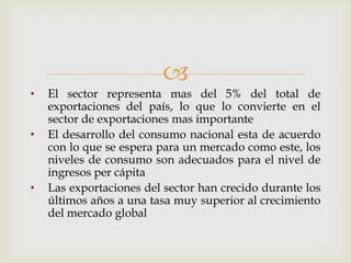 
•   El sector representa mas del 5% del total de
    exportaciones del país, lo que lo convierte en el
    sector de exportaciones mas importante
•   El desarrollo del consumo nacional esta de acuerdo
    con lo que se espera para un mercado como este, los
    niveles de consumo son adecuados para el nivel de
    ingresos per cápita
•   Las exportaciones del sector han crecido durante los
    últimos años a una tasa muy superior al crecimiento
    del mercado global
 
