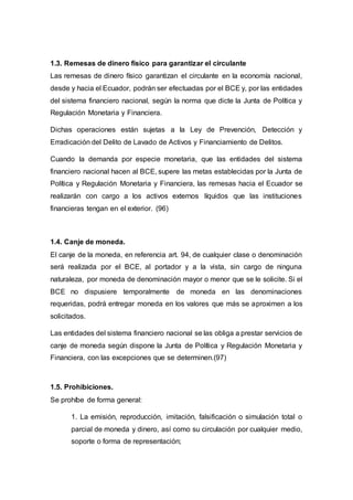 1.3. Remesas de dinero físico para garantizar el circulante
Las remesas de dinero físico garantizan el circulante en la economía nacional,
desde y hacia el Ecuador, podrán ser efectuadas por el BCE y, por las entidades
del sistema financiero nacional, según la norma que dicte la Junta de Política y
Regulación Monetaria y Financiera.
Dichas operaciones están sujetas a la Ley de Prevención, Detección y
Erradicación del Delito de Lavado de Activos y Financiamiento de Delitos.
Cuando la demanda por especie monetaria, que las entidades del sistema
financiero nacional hacen al BCE, supere las metas establecidas por la Junta de
Política y Regulación Monetaria y Financiera, las remesas hacia el Ecuador se
realizarán con cargo a los activos externos líquidos que las instituciones
financieras tengan en el exterior. (96)
1.4. Canje de moneda.
El canje de la moneda, en referencia art. 94, de cualquier clase o denominación
será realizada por el BCE, al portador y a la vista, sin cargo de ninguna
naturaleza, por moneda de denominación mayor o menor que se le solicite. Si el
BCE no dispusiere temporalmente de moneda en las denominaciones
requeridas, podrá entregar moneda en los valores que más se aproximen a los
solicitados.
Las entidades del sistema financiero nacional se las obliga a prestar servicios de
canje de moneda según dispone la Junta de Política y Regulación Monetaria y
Financiera, con las excepciones que se determinen.(97)
1.5. Prohibiciones.
Se prohíbe de forma general:
1. La emisión, reproducción, imitación, falsificación o simulación total o
parcial de moneda y dinero, así como su circulación por cualquier medio,
soporte o forma de representación;
 