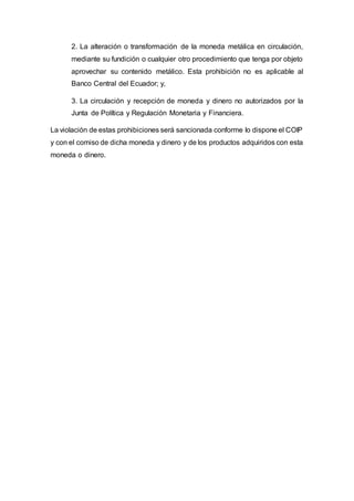 2. La alteración o transformación de la moneda metálica en circulación,
mediante su fundición o cualquier otro procedimiento que tenga por objeto
aprovechar su contenido metálico. Esta prohibición no es aplicable al
Banco Central del Ecuador; y,
3. La circulación y recepción de moneda y dinero no autorizados por la
Junta de Política y Regulación Monetaria y Financiera.
La violación de estas prohibiciones será sancionada conforme lo dispone el COIP
y con el comiso de dicha moneda y dinero y de los productos adquiridos con esta
moneda o dinero.
 