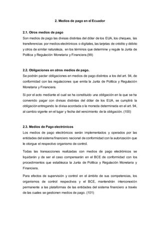 2. Medios de pago en el Ecuador
2.1. Otros medios de pago
Son medios de pago las divisas distintas del dólar de los EUA, los cheques, las
transferencias por medios electrónicos o digitales, las tarjetas de crédito y débito
y otros de similar naturaleza, en los términos que determine y regule la Junta de
Política y Regulación Monetaria y Financiera.(99)
2.2. Obligaciones en otros medios de pago.
Se podrán pactar obligaciones en medios de pago distintos a los del art. 94, de
conformidad con las regulaciones que emita la Junta de Política y Regulación
Monetaria y Financiera.
Si por el acto mediante el cual se ha constituido una obligación en la que se ha
convenido pagar con divisas distintas del dólar de los EUA, se cumplirá la
obligación entregando la divisa acordada o la moneda determinada en el art. 94,
al cambio vigente en el lugar y fecha del vencimiento de la obligación. (100)
2.3. Medios de Pago electrónicos
Los medios de pago electrónicos serán implementados y operados por las
entidades del sistema financiero nacional de conformidad con la autorización que
le otorgue el respectivo organismo de control.
Todas las transacciones realizadas con medios de pago electrónicos se
liquidarán y de ser el caso compensarán en el BCE de conformidad con los
procedimientos que establezca la Junta de Política y Regulación Monetaria y
Financiera.
Para efectos de supervisión y control en el ámbito de sus competencias, los
organismos de control respectivos y el BCE, mantendrán interconexión
permanente a las plataformas de las entidades del sistema financiero a través
de las cuales se gestionen medios de pago. (101)
 