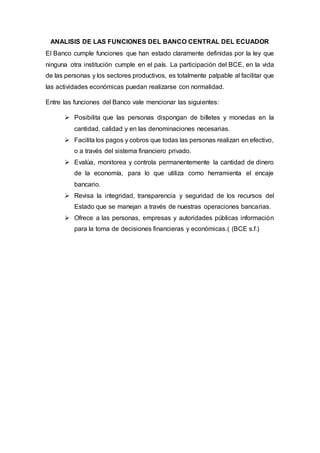ANALISIS DE LAS FUNCIONES DEL BANCO CENTRAL DEL ECUADOR
El Banco cumple funciones que han estado claramente definidas por la ley que
ninguna otra institución cumple en el país. La participación del BCE, en la vida
de las personas y los sectores productivos, es totalmente palpable al facilitar que
las actividades económicas puedan realizarse con normalidad.
Entre las funciones del Banco vale mencionar las siguientes:
 Posibilita que las personas dispongan de billetes y monedas en la
cantidad, calidad y en las denominaciones necesarias.
 Facilita los pagos y cobros que todas las personas realizan en efectivo,
o a través del sistema financiero privado.
 Evalúa, monitorea y controla permanentemente la cantidad de dinero
de la economía, para lo que utiliza como herramienta el encaje
bancario.
 Revisa la integridad, transparencia y seguridad de los recursos del
Estado que se manejan a través de nuestras operaciones bancarias.
 Ofrece a las personas, empresas y autoridades públicas información
para la toma de decisiones financieras y económicas.( (BCE s.f.)
 