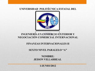 UNIVERSIDAD POLITÉCNICA ESTATAL DEL
               CARCHI




  INGENIERÍA EN COMERCIO EXTERIOR Y
NEGOCIACIÓN COMERCIAL INTERNACIONAL

     FINANZAS INTERNACIONALES II

      SEXTO NIVEL PARALELO “A”

              NOMBRE:
         JEISON VILLARREAL

             1/JUNIO/2012
 