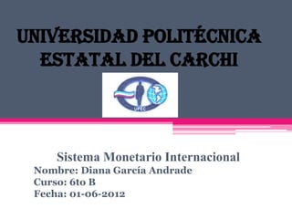 Universidad Politécnica
  Estatal del Carchi



     Sistema Monetario Internacional
 Nombre: Diana García Andrade
 Curso: 6to B
 Fecha: 01-06-2012
 
