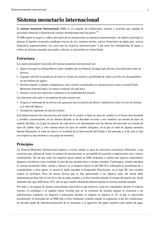 Sistema monetario internacional 1 
Sistema monetario internacional 
El sistema monetario internacional (SMI) es el conjunto de instituciones, normas y acuerdos que regulan la 
actividad comercial y financiera de carácter internacional entre los países.[1] 
El SMI regula los pagos y cobros derivados de las transacciones económicas internacionales. Su objetivo principal es 
generar la liquidez monetaria (mediante reserva de oro, materias primas, activos financieros de algún país, activos 
financieros supranacionales, etc,) para que los negocios internacionales, y por tanto las contrapartidas de pagos y 
cobros en distintas monedas nacionales o divisas, se desarrollen en forma fluida. 
Estructura 
Las cuatro principales funciones del sistema monetario internacional son: 
• Ajuste (corregir los desequilibrios reales medidos por las balanzas de pagos que afectan a las relaciones entre las 
divisas) 
• Liquidez (decidir los productos de reserva, formas de crearlos y posibilidad de cubrir con ellos los desequilibrios 
en una balanza de pagos) 
• Gestión (repartir y atender competencias, más o menos centralizadas en organizaciones como el actual Fondo 
Monetario Internacional y los bancos centrales de cada país) 
• Generar con las tres anteriores confianza en la estabilidad del sistema. 
Las funciones derivadas o secundarias de todo sistema son: 
• Asignar el señoreaje de las divisas (las ganancias por la emisión de dinero o diferencias entre el coste de emisión 
y el valor del dinero) 
• Acordar los regímenes de tipo de cambio. 
Esta última función (los mecanismos por medio de los cuales se fijan los tipos de cambio) es el factor más discutido 
y variable; concretamente, en las últimas décadas se ha discutido en torno a tres modelos: un sistema de tipos de 
cambio flexibles, en el que los precios de cada divisa son determinados por las fuerzas del mercado, un sistema de 
tipos de cambio fijos, y otro sistema mixto de tipos de cambio 'dirigidos', en el que el valor de algunas monedas 
fluctúa libremente, el valor de otras es el resultado de la intervención del Estado y del mercado y el de otras es fijo 
con respecto a una moneda o a un grupo de monedas. 
Principios 
Un Sistema Monetario Internacional empieza a existir cuando se pasa de relaciones económicas bilaterales a una 
estructura que, además de reunir el carácter de internacional, es susceptible de acuerdos o imposiciones más o menos 
multilaterales. De ahí que todos los imperios hayan tenido un SMI incipiente, e incluso que algunos emperadores 
antiguos concibieran como resultado la idea de una moneda única e incluso mundial. Carlomagno, cuando introdujo 
el sistema monetario (libra, sueldo y dinero) en su Imperio (hacia el año 800 D.C) albergaba la posibilidad de ir 
extendiéndolo a otros países, lo mismo le había sucedido al Emperador Diocleciano, en el siglo III, cuyo modelo 
inspiró el carolingio. Pero las únicas divisas que se han aproximado a ese objetivo antes del actual dólar 
norteamericano han sido el real de a ocho de plata español y la libra esterlina durante el tiempo del patrón oro, desde 
mediados del siglo XIX hasta 1931, año en que Londres abandonó definitivamente el sistema moneda mundial. 
Por tanto, y al margen de algunos antecedentes más teóricos que prácticos como los comentados durante el imperio 
romano, el carolingio o el español (baste recordar que en su momento de máximo apogeo la economía y las 
exportaciones españolas no llegaron a representar durante su imperio ni siquiera el 2% al que se aproximan 
actualmente), la necesidad de un SMI sólo se hizo realmente evidente cuando se empezaron a dar dos condiciones: 
un elevado grado de internacionalización de la economía y la aparición del papel moneda como medio de pago. 
 