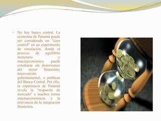 •   No hay banco central. La
    economía de Panamá puede
    ser considerada un "caso
    control" en un experimento
    de simulación, donde el
    proceso     de     equilibrio
    monetario                   y
    macroeconómico         puede
    estudiarse sin distorsiones
    del    sector     financiero,
    intervención
    gubernamental, o políticas
    del Banco Central. Por ello,
    la experiencia de Panamá
    revela la "respuesta de
    mercado" a muchos temas
    macroeconómicos, y la
    relevancia de la integración
    financiera.
 