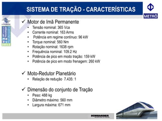 SISTEMA DE TRAÇÃO - CARACTERÍSTICAS
 Motor de Imã Permanente
  •   Tensão nominal: 365 Vca
  •   Corrente nominal: 163 Arms
  •    Potência em regime contínuo: 96 kW
  •   Torque nominal: 560 Nm
  •   Rotação nominal: 1638 rpm
  •   Frequência nominal: 109.2 Hz
  •   Potência de pico em modo tração: 159 kW
  •   Potência de pico em modo frenagem: 260 kW


 Moto-Redutor Planetário
  • Relação de redução 7.435: 1

 Dimensão do conjunto de Tração
  • Peso: 488 kg
  • Diâmetro máximo: 560 mm
  • Largura máxima: 671 mm
 