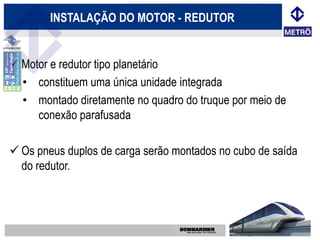 INSTALAÇÃO DO MOTOR - REDUTOR


 Motor e redutor tipo planetário
  • constituem uma única unidade integrada
  • montado diretamente no quadro do truque por meio de
     conexão parafusada

 Os pneus duplos de carga serão montados no cubo de saída
  do redutor.
 