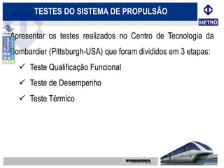 TESTES DO SISTEMA DE PROPULSÃO

Apresentar os testes realizados no Centro de Tecnologia da
Bombardier (Pittsburgh-USA) que foram divididos em 3 etapas:
   Teste Qualificação Funcional
   Teste de Desempenho
   Teste Térmico
 