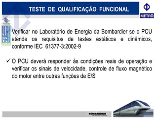 TESTE DE QUALIFICAÇÃO FUNCIONAL


 Verificar no Laboratório de Energia da Bombardier se o PCU
  atende os requisitos de testes estáticos e dinâmicos,
  conforme IEC 61377-3:2002-9

 O PCU deverá responder às condições reais de operação e
  verificar os sinais de velocidade, controle de fluxo magnético
  do motor entre outras funções de E/S
 