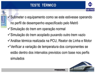 TESTE TÉRMICO


Submeter o equipamento como se este estivesse operando
  no perfil de desempenho especificado pelo Metrô
Simulação do trem em operação normal
Simulação do trem acoplado puxando outro trem vazio
Análise térmica realizada na PCU, Reator de Linha e Motor
Verificar a variação de temperatura dos componentes se
  estão dentro dos intervalos previstos com base nos perfis
  simulados
 