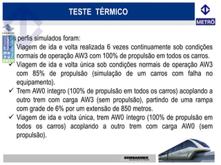 TESTE TÉRMICO


Os perfis simulados foram:
 Viagem de ida e volta realizada 6 vezes continuamente sob condições
  normais de operação AW3 com 100% de propulsão em todos os carros.
 Viagem de ida e volta única sob condições normais de operação AW3
  com 85% de propulsão (simulação de um carros com falha no
  equipamento).
 Trem AW0 íntegro (100% de propulsão em todos os carros) acoplando a
  outro trem com carga AW3 (sem propulsão), partindo de uma rampa
  com grade de 6% por um extensão de 850 metros.
 Viagem de ida e volta única, trem AW0 íntegro (100% de propulsão em
  todos os carros) acoplando a outro trem com carga AW0 (sem
  propulsão).
 