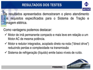 RESULTADOS DOS TESTES

Os resultados apresentados demostraram o pleno atendimento
aos requisitos especificados para o Sistema de Tração e
frenagem elétrica.
Como vantagens podemos destacar:
 Motor de imã permanente compacto e mais leve em relação a um
  Motor AC de mesma potência.
 Motor e redutor integrados, acoplado direto na roda ("direct drive")
  reduzindo perdas e complexidade na transmissão
 Sistema de refrigeração (líquido) emite baixo níveis de ruído.
 