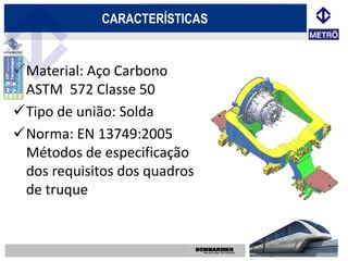 CARACTERÍSTICAS


Material: Aço Carbono
 ASTM 572 Classe 50
Tipo de união: Solda
Norma: EN 13749:2005
 Métodos de especificação
 dos requisitos dos quadros
 de truque
 