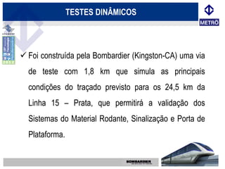 TESTES DINÂMICOS



 Foi construída pela Bombardier (Kingston-CA) uma via
  de teste com 1,8 km que simula as principais
  condições do traçado previsto para os 24,5 km da
  Linha 15 – Prata, que permitirá a validação dos
  Sistemas do Material Rodante, Sinalização e Porta de
  Plataforma.
 