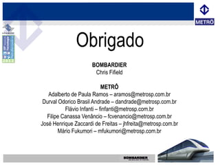 Obrigado
                      BOMBARDIER
                       Chris Fifield

                            METRÔ
   Adalberto de Paula Ramos – aramos@metrosp.com.br
 Durval Odorico Brasil Andrade – dandrade@metrosp.com.br
          Flávio Infanti – finfanti@metrosp.com.br
  Filipe Canassa Venâncio – fcvenancio@metrosp.com.br
José Henrique Zaccardi de Freitas – jhfreita@metrosp.com.br
        Mário Fukumori – mfukumori@metrosp.com.br
 