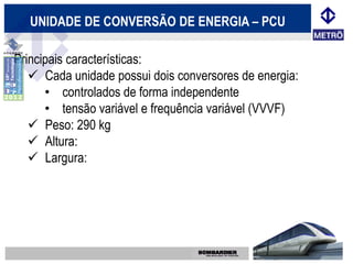 UNIDADE DE CONVERSÃO DE ENERGIA – PCU

Principais características:
    Cada unidade possui dois conversores de energia:
      • controlados de forma independente
      • tensão variável e frequência variável (VVVF)
    Peso: 290 kg
    Altura:
    Largura:
 