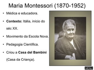 Maria Montessori (1870-1952) Médica e educadora. Contexto:  Itália, início do séc XX. Movimento da Escola Nova. Pedagogia Científica. Criou a  Casa del   Bambini  (Casa da Criança). MENU 