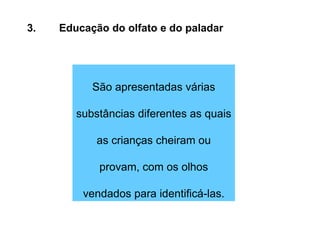 3. Educação do olfato e do paladar São apresentadas várias substâncias diferentes as quais as crianças cheiram ou provam, com os olhos vendados para identificá-las. 