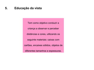 5. Educação da vista Tem como objetivo conduzir a criança a observar e perceber distâncias e cores, utilizando os seguinte materiais: caixas com cartões, encaixes sólidos, objetos de diferentes tamanhos e espessuras. 