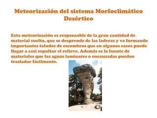 Meteorización del sistema Morfoclimático DesérticoEsta meteorización es responsable de la gran cantidad de material suelto, que se desprende de las laderas y va formando importantes taludes de escombros que en algunos casos puede llegar a casi sepultar el relieve. Además es la fuente de materiales que las aguas laminares o encauzadas pueden trasladar fácilmente.