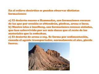 En el relieve desértico se pueden observar distintas formaciones:a) El desierto rocoso o Hammadas, son formaciones rocosas de las que por erosión se obtendrán, piedras, arena o loess.b) Montes islas o inselberg, son formaciones rocosas aisladas, que han sobrevivido por ser más duras que el resto de los materiales que la rodeaban.c) El desierto de arena o erg. Se forma por sedimentación, cuando el agente transportador, normalmente el aire, pierde fuerza.