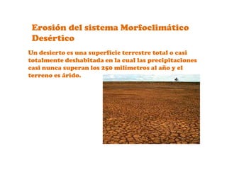 Erosión del sistema Morfoclimático Desértico Un desierto es una superficie terrestre total o casi totalmente deshabitada en la cual las precipitaciones casi nunca superan los 250 milímetros al año y el terreno es árido.
