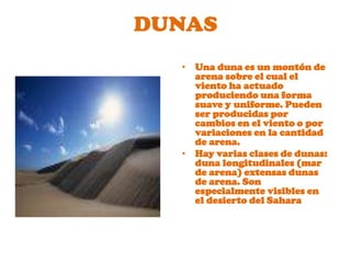 DUNASUna duna es un montón de arena sobre el cual el viento ha actuado produciendo una forma suave y uniforme. Pueden ser producidas por cambios en el viento o por variaciones en la cantidad de arena. 
