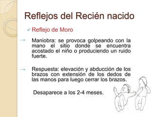 Reflejos del Recién nacido
 Reflejo   de Moro
 Maniobra: se provoca golpeando con la
 mano el sitio donde se encuentra
 acostado el niño o produciendo un ruido
 fuerte.

 Respuesta: elevación y abducción de los
 brazos con extensión de los dedos de
 las manos para luego cerrar los brazos.

  Desaparece a los 2-4 meses.
 