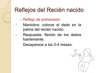 Reflejos del Recién nacido
   Reflejo
          de prehensión
   Maniobra: colocar el dedo en la
   palma del recién nacido.
   Respuesta: flexión de los dedos
   fuertemente.
   Desaparece a los 2-4 meses.
 