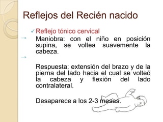 Reflejos del Recién nacido
  Reflejo
         tónico cervical
  Maniobra: con el niño en posición
  supina, se voltea suavemente la
  cabeza.

  Respuesta: extensión del brazo y de la
  pierna del lado hacia el cual se volteó
  la cabeza y flexión del lado
  contralateral.

  Desaparece a los 2-3 meses.
 