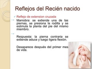 Reflejos del Recién nacido
   Reflejo de extension cruzada
    Maniobra: se extiende una de las
    piernas, se presiona la rodilla y se
    estimula la planta del pie del mismo
    miembro.

    Respuesta: la pierna contraria se
    extiende aduce y luego ligera flexión.

    Desaparece después del primer mes
    de vida.
 