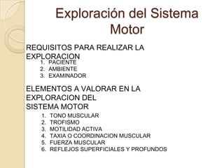 Exploración del Sistema
                  Motor
REQUISITOS PARA REALIZAR LA
EXPLORACION
   1. PACIENTE
   2. AMBIENTE
   3. EXAMINADOR

ELEMENTOS A VALORAR EN LA
EXPLORACION DEL
SISTEMA MOTOR
   1.   TONO MUSCULAR
   2.   TROFISMO
   3.   MOTILIDAD ACTIVA
   4.   TAXIA O COORDINACION MUSCULAR
   5.   FUERZA MUSCULAR
   6.   REFLEJOS SUPERFICIALES Y PROFUNDOS
 