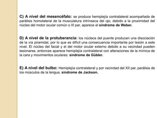 C) A nivel del mesencéfalo: se produce hemiplejía contralateral acompañada de
parálisis homolateral de la musculatura intrínseca del ojo, debido a la proximidad del
núcleo del motor ocular común o III par, aparece el síndrome de Weber.


D) A nivel de la protuberancia: los núcleos del puente producen una disociación
de la vía piramidal, por lo que es difícil una consecuencia importante por lesión a este
nivel. El núcleo del facial y el del motor ocular externo debido a su vecindad pueden
lesionarse, entonces aparece hemiplejía contralateral con alteraciones de la mímica de
la cara y movimientos oculares: síndrome de Gübler.


E) A nivel del bulbo: Hemiplejía contralateral y por vecindad del XII par, parálisis de
los músculos de la lengua, síndrome de Jackson.
 
